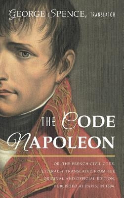 The Code Napoleon; Or, the French Civil Code. Literally Translated from the Original and Official Edition, Published at Paris, in 1804, by a Barrister by Spence, George