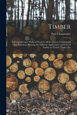 Timber: A Comprehensive Study of Wood in All Its Aspects, Commercial and Botanical, Showing the Different Applications and Use by Charpentier, Paul
