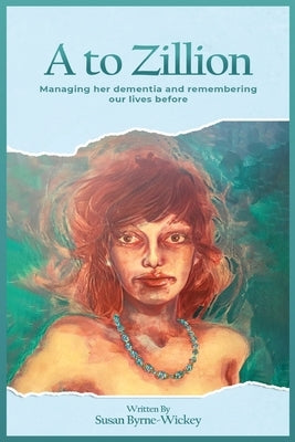 A to Zillion Managing Her Dementia and Remembering Our Lives Before by Byrne-Wickey, Susan