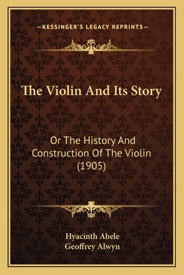 The Violin And Its Story: Or The History And Construction Of The Violin (1905) by Abele, Hyacinth