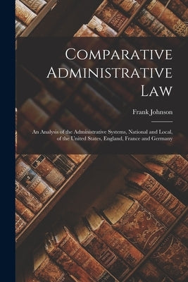 Comparative Administrative Law: An Analysis of the Administrative Systems, National and Local, of the United States, England, France and Germany by Goodnow, Frank Johnson 1859-1939