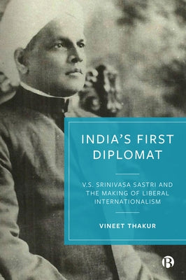 India's First Diplomat: V.S. Srinivasa Sastri and the Making of Liberal Internationalism by Thakur, Vineet