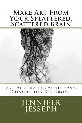 Make Art From Your Splattered, Scattered Brain: My Journey Through Post-Concussion Syndrome by Jesseph Jessep, Jennifer Jo