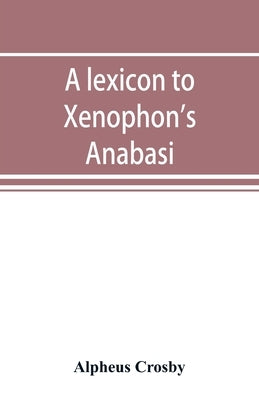 A lexicon to Xenophon's Anabasis; adapted to all the common editions, for the use both of beginners and of more advanced students by Crosby, Alpheus