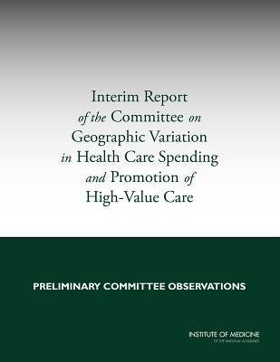 Interim Report of the Committee on Geographic Variation in Health Care Spending and Promotion of High-Value Care: Preliminary Committee Observations by Institute of Medicine