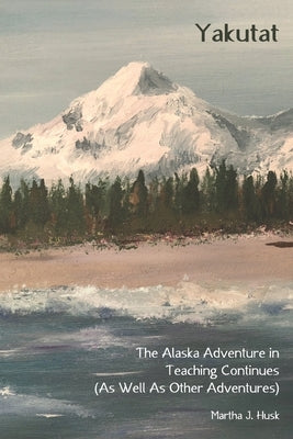 Yakutat: The Alaska Adventure in Teaching Continues (As Well As Other Adventures) by Husk, Martha J.