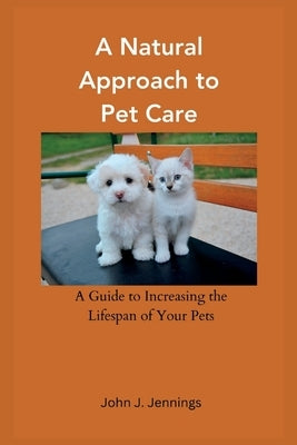 A Natural Approach to Pet Care: A Guide to Increasing the Lifespan of Your Pets by Jennings, John J.