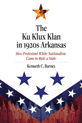 The Ku Klux Klan in 1920s Arkansas: How Protestant White Nationalism Came to Rule a State by Barnes, Kenneth C.