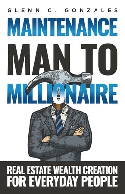 Maintenance Man to Millionaire: Real Estate Wealth Creation for Everyday People by Gonzales, Glenn C.
