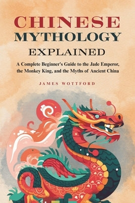 Chinese Mythology Explained: A Complete Beginner's Guide to the Jade Emperor, the Monkey King, and the Myths of Ancient China by Wottford, James