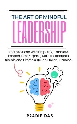 The Art of Mindful Leadership: Learn to Lead with Empathy, Translate Passion into Purpose, Make Leadership Simple and Create a Billion-Dollar Business by Das, Pradip