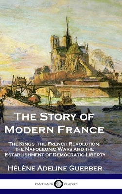 The Story of Modern France: The Kings, the French Revolution, the Napoleonic Wars and the Establishment of Democracy and Liberty by Guerber, Hélène Adeline