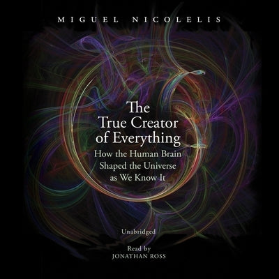 The True Creator of Everything: How the Human Brain Shaped the Universe as We Know It by Nicolelis, Miguel