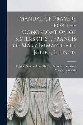 Manual of Prayers for the Congregation of Sisters of St. Francis of Mary Immaculate, Joliet, Illinois by Sisters of the Third Order of St Fra