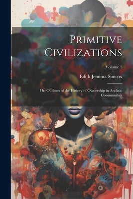 Primitive Civilizations: Or, Outlines of the History of Ownership in Archaic Communities; Volume 1 by Simcox, Edith Jemima