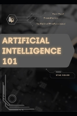 Artificial Intelligence 101: Your Road from Novice to Skilled Professional by Kolod, Stas