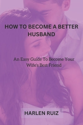 How to Become a Better Husband: An Easy Guide To Become Your Wife's Best Friend by Ruiz, Harlen