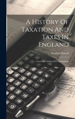 A History Of Taxation And Taxes In England: Taxes On Articles Of Consumption by Dowell, Stephen