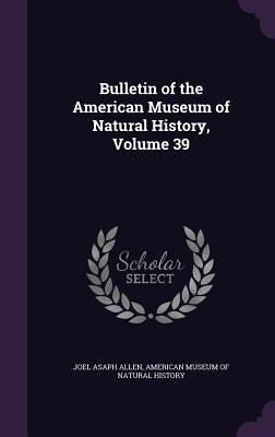 Bulletin of the American Museum of Natural History, Volume 39 by Allen, Joel Asaph