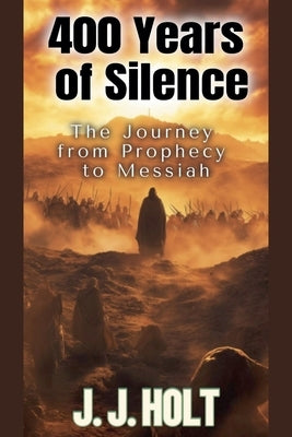400 Years Of Silence: The Journey from Prophecy to Messiah by Holt, J. J.