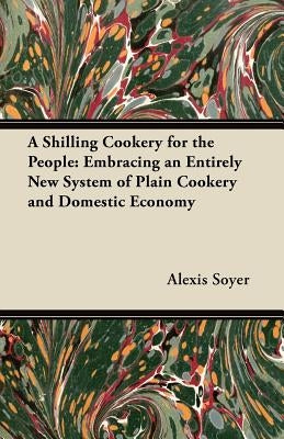 A Shilling Cookery for the People: Embracing an Entirely New System of Plain Cookery and Domestic Economy by Soyer, Alexis