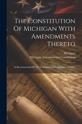 The Constitution Of Michigan With Amendments Thereto: As Recommended By The Constitutional Commission Of 1873 by Michigan
