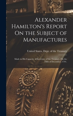 Alexander Hamilton's Report On the Subject of Manufactures: Made in His Capacity of Secretary of the Treasury, On the Fifth of December, 1791. by United States Dept of the Treasury