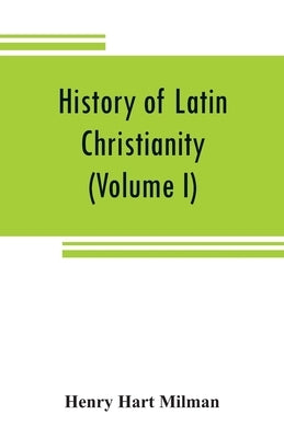 History of Latin Christianity: including that of the popes to the pontificate of Nicholas V (Volume I) by Hart Milman, Henry