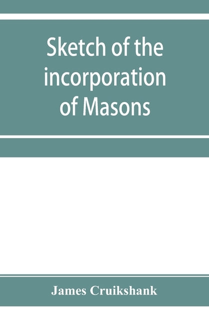 Sketch of the incorporation of Masons: and the Lodge of Glasgow St. John, with much curious and useful information regarding the Trades' house, and Gl by Cruikshank, James