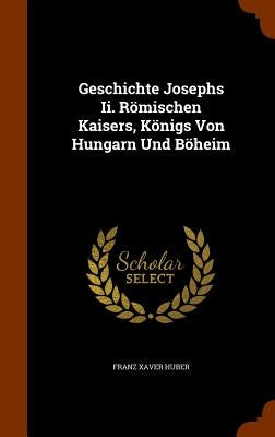 Geschichte Josephs Ii. Römischen Kaisers, Königs Von Hungarn Und Böheim by Huber, Franz Xaver
