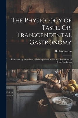 The Physiology of Taste, Or, Transcendental Gastronomy: Illustrated by Anecdotes of Distinguished Artists and Statesmen of Both Continents by Brillat-Savarin