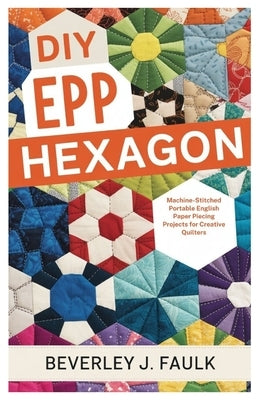 DIY EPP Hexagon: Machine-Stitched Portable English Paper Piecing Projects for Creative Quilters by Faulk, Beverley J.