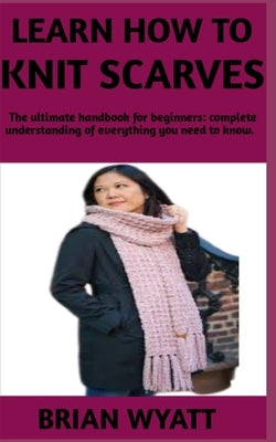 Learn How to Knit Scarves: A concise manual on the step by step guide on how to knit your scarves by Wyatt, Brian