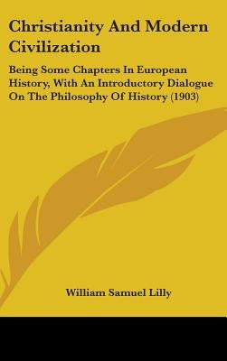 Christianity And Modern Civilization: Being Some Chapters In European History, With An Introductory Dialogue On The Philosophy Of History (1903) by Lilly, William Samuel