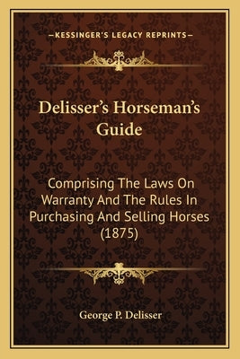 Delisser's Horseman's Guide: Comprising The Laws On Warranty And The Rules In Purchasing And Selling Horses (1875) by Delisser, George P.