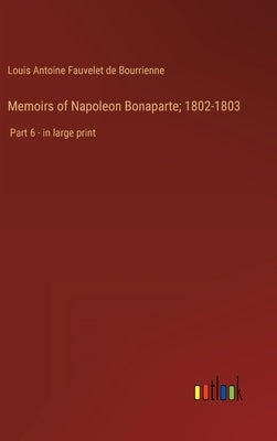 Memoirs of Napoleon Bonaparte; 1802-1803: Part 6 - in large print by Bourrienne, Louis Antoine Fauvelet de