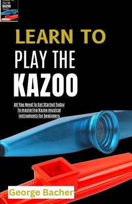 Learn to Play the Kazoo: All You Need To Get Started Today To mastering Kazoo musical instruments for beginners by Bacher, George