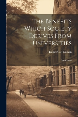 The Benefits Which Society Derives From Universities: An Address by Gilman, Daniel Coit