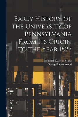 Early History of the University of Pennsylvania From Its Origin to the Year 1827 by Wood, George Bacon