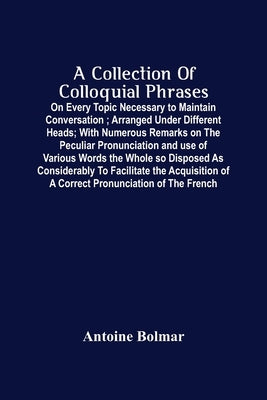 A Collection Of Colloquial Phrases: On Every Topic Necessary To Maintain Conversation; Arranged Under Different Heads; With Numerous Remarks On The Pe by Bolmar, Antoine