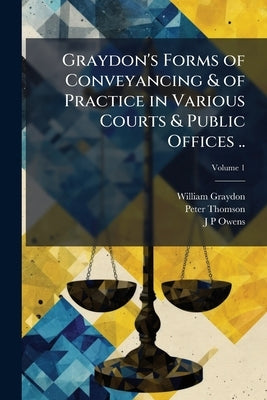 Graydon's Forms of Conveyancing & of Practice in Various Courts & Public Offices ..; Volume 1 by Graydon, William