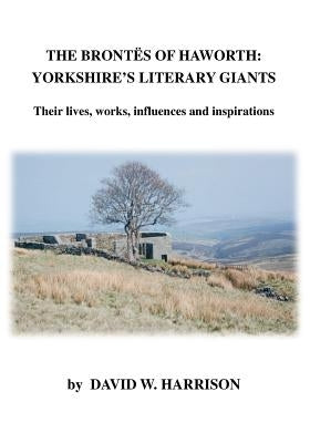 The Brontes of Haworth: Yorkshire's Literary Giants - Their Lives, Works, Influences and Inspirations by Harrison, David W.