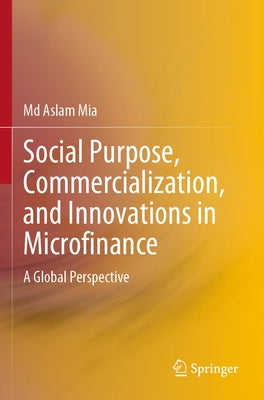 Social Purpose, Commercialization, and Innovations in Microfinance: A Global Perspective by Mia, MD Aslam