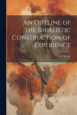 An Outline of the Idealistic Construction of Experience by Baillie, J. B.
