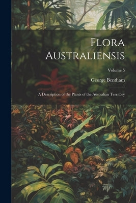 Flora Australiensis: A Description of the Plants of the Australian Territory; Volume 5 by Bentham, George