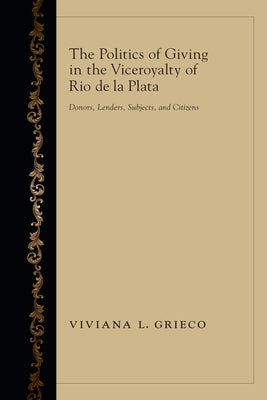 The Politics of Giving in the Viceroyalty of Rio de la Plata: Donors, Lenders, Subjects, and Citizens by Grieco, Viviana L.