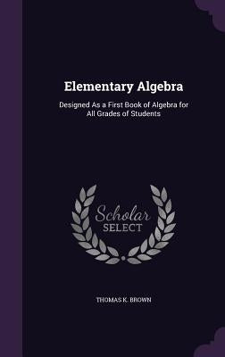 Elementary Algebra: Designed As a First Book of Algebra for All Grades of Students by Brown, Thomas K.