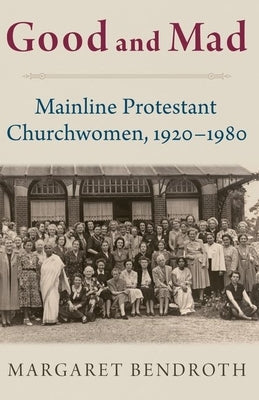 Good and Mad: Mainline Protestant Churchwomen, 1920-1980 by Bendroth, Margaret