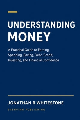 Understanding Money: A Practical Guide to Earning, Spending, Saving, Debt, Credit, Investing, and Financial Confidence by Whitestone, Jonathan R.