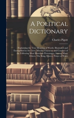 A Political Dictionary: : Explaining the True Meaning of Words. Illustrated and Exemplified in the Lives, Morals, Character and Conduct of the by Pigott, Charles